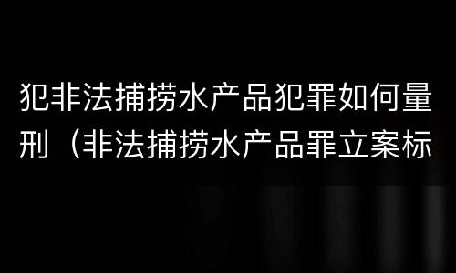 犯非法捕捞水产品犯罪如何量刑（非法捕捞水产品罪立案标准,量刑）