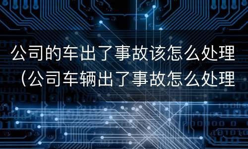 公司的车出了事故该怎么处理（公司车辆出了事故怎么处理）