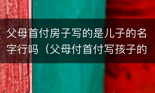 父母首付房子写的是儿子的名字行吗（父母付首付写孩子的名房子属于谁）