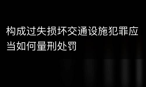 构成过失损坏交通设施犯罪应当如何量刑处罚