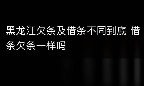 黑龙江欠条及借条不同到底 借条欠条一样吗