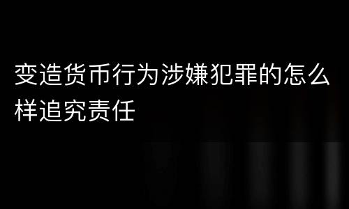 变造货币行为涉嫌犯罪的怎么样追究责任