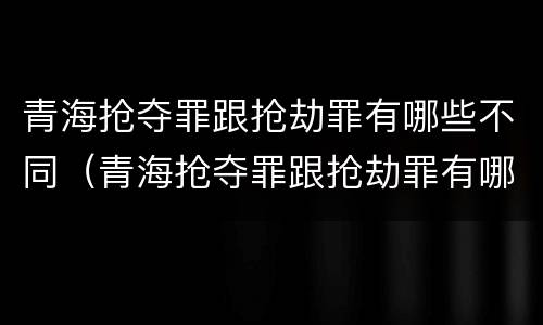 青海抢夺罪跟抢劫罪有哪些不同（青海抢夺罪跟抢劫罪有哪些不同处罚）