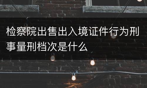 检察院出售出入境证件行为刑事量刑档次是什么