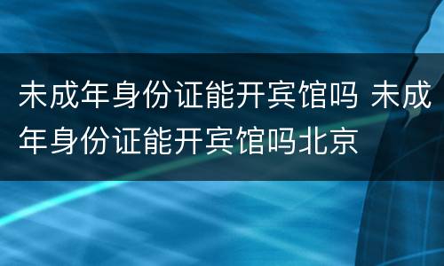 未成年身份证能开宾馆吗 未成年身份证能开宾馆吗北京