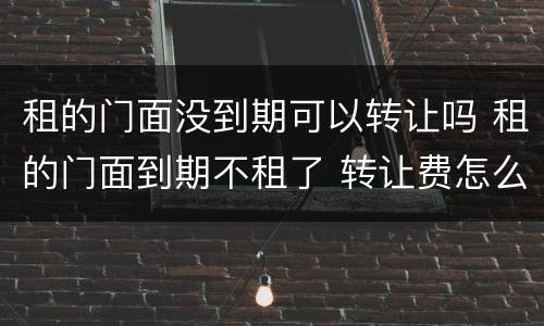 租的门面没到期可以转让吗 租的门面到期不租了 转让费怎么办