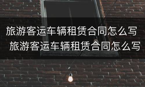 旅游客运车辆租赁合同怎么写 旅游客运车辆租赁合同怎么写范本
