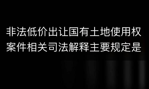非法低价出让国有土地使用权案件相关司法解释主要规定是什么