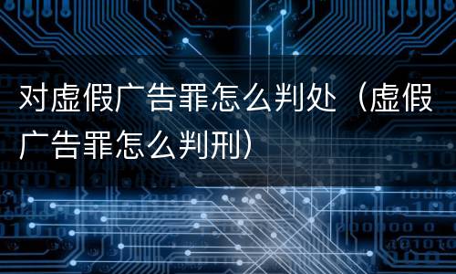 对虚假广告罪怎么判处（虚假广告罪怎么判刑）