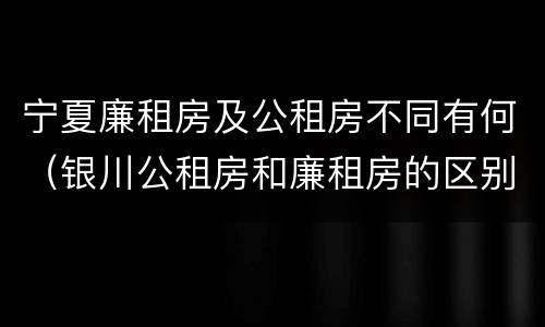 宁夏廉租房及公租房不同有何（银川公租房和廉租房的区别）
