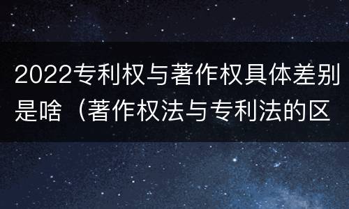 2022专利权与著作权具体差别是啥（著作权法与专利法的区别）