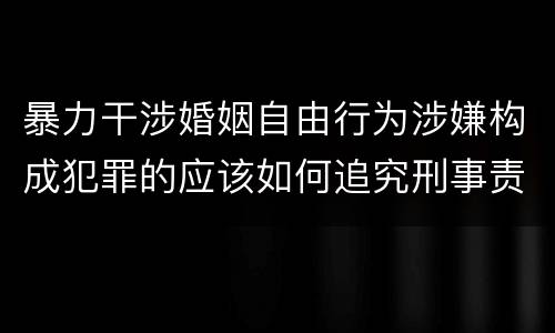 暴力干涉婚姻自由行为涉嫌构成犯罪的应该如何追究刑事责任