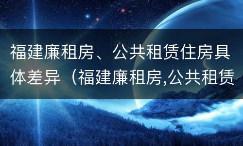 福建廉租房、公共租赁住房具体差异（福建廉租房,公共租赁住房具体差异在哪）