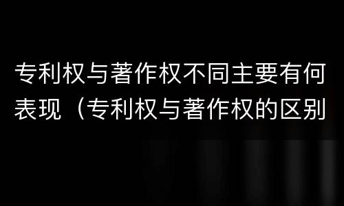 专利权与著作权不同主要有何表现（专利权与著作权的区别与联系）