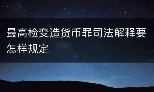 最高检变造货币罪司法解释要怎样规定