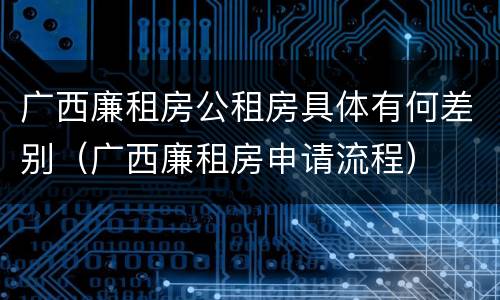 广西廉租房公租房具体有何差别（广西廉租房申请流程）