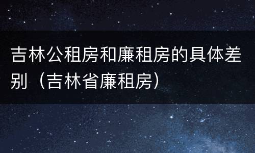 吉林公租房和廉租房的具体差别（吉林省廉租房）