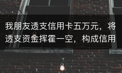 我朋友透支信用卡五万元，将透支资金挥霍一空，构成信用卡诈骗罪吗？会不会被判刑呢