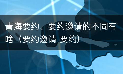 青海要约、要约邀请的不同有啥（要约邀请 要约）