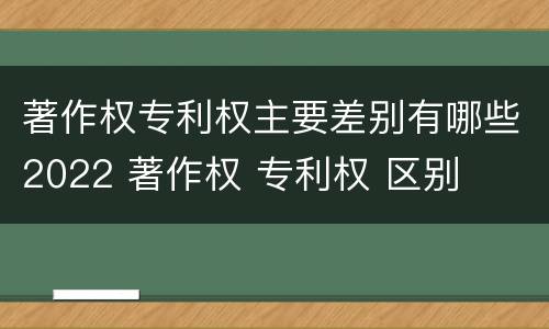 著作权专利权主要差别有哪些2022 著作权 专利权 区别
