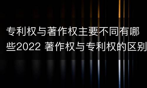 专利权与著作权主要不同有哪些2022 著作权与专利权的区别主要表现为