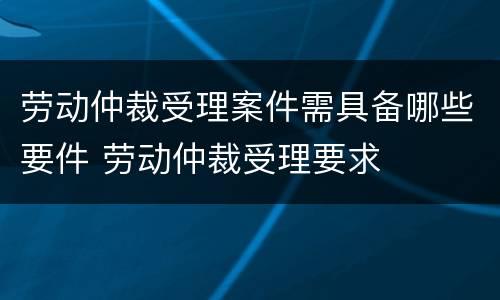 劳动仲裁受理案件需具备哪些要件 劳动仲裁受理要求