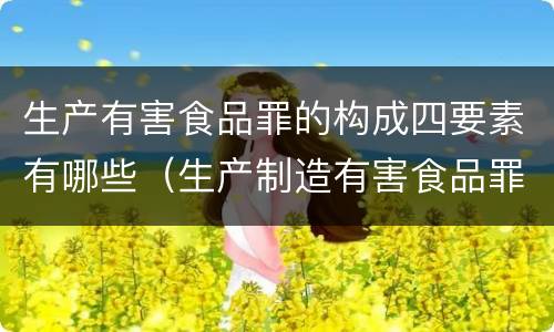 生产有害食品罪的构成四要素有哪些（生产制造有害食品罪）