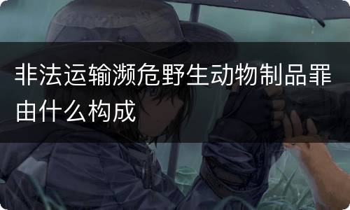 非法运输濒危野生动物制品罪由什么构成