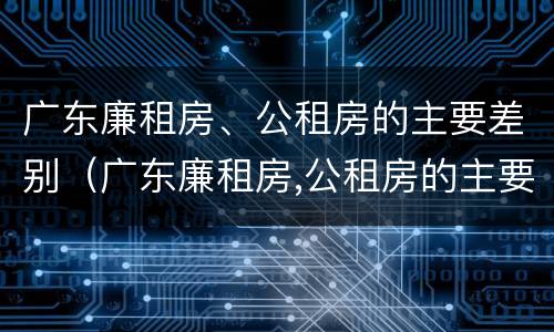 广东廉租房、公租房的主要差别（广东廉租房,公租房的主要差别是什么）