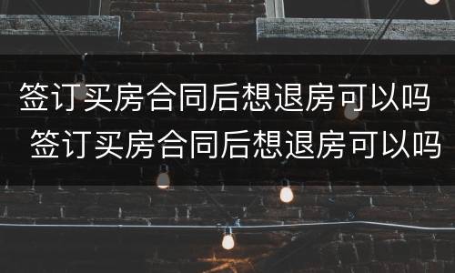 签订买房合同后想退房可以吗 签订买房合同后想退房可以吗现在
