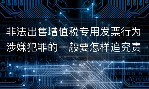 非法出售增值税专用发票行为涉嫌犯罪的一般要怎样追究责任