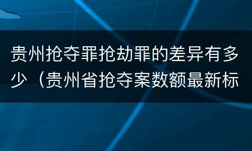 贵州抢夺罪抢劫罪的差异有多少（贵州省抢夺案数额最新标准）