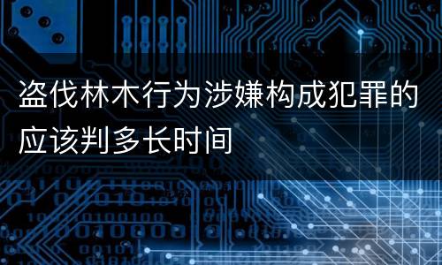 盗伐林木行为涉嫌构成犯罪的应该判多长时间