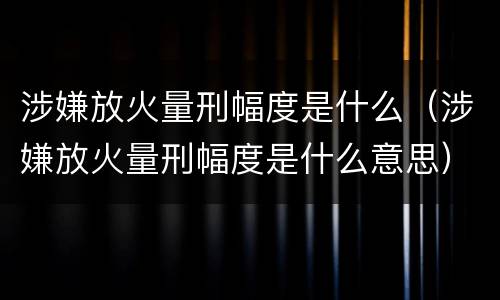 涉嫌放火量刑幅度是什么（涉嫌放火量刑幅度是什么意思）