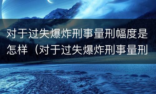 对于过失爆炸刑事量刑幅度是怎样（对于过失爆炸刑事量刑幅度是怎样计算的）
