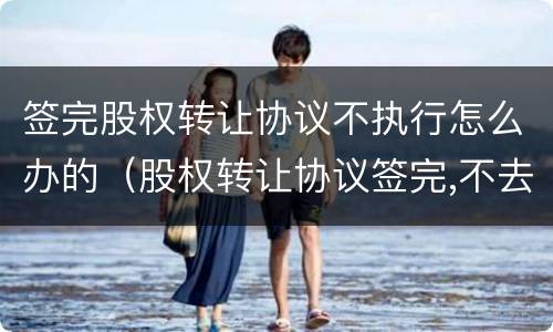 签完股权转让协议不执行怎么办的（股权转让协议签完,不去办理怎么办）