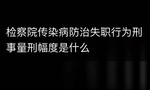 检察院传染病防治失职行为刑事量刑幅度是什么