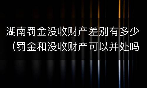 湖南罚金没收财产差别有多少（罚金和没收财产可以并处吗）