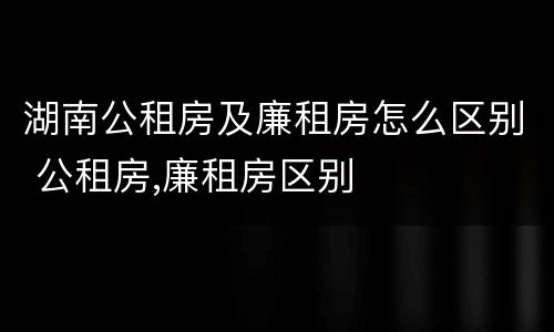 湖南公租房及廉租房怎么区别 公租房,廉租房区别