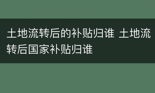 土地流转后的补贴归谁 土地流转后国家补贴归谁
