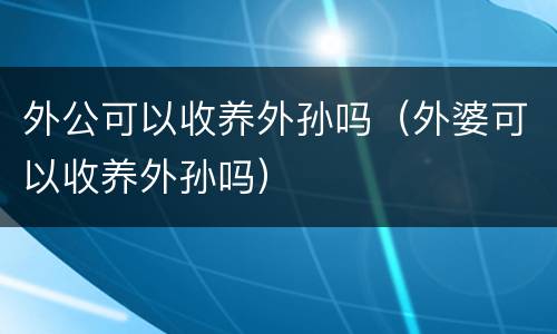 外公可以收养外孙吗（外婆可以收养外孙吗）