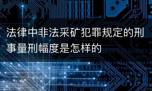 法律中非法采矿犯罪规定的刑事量刑幅度是怎样的