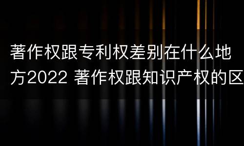 著作权跟专利权差别在什么地方2022 著作权跟知识产权的区别
