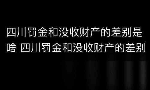 四川罚金和没收财产的差别是啥 四川罚金和没收财产的差别是啥呀