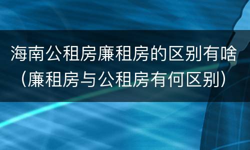 海南公租房廉租房的区别有啥（廉租房与公租房有何区别）