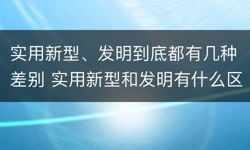 实用新型、发明到底都有几种差别 实用新型和发明有什么区别