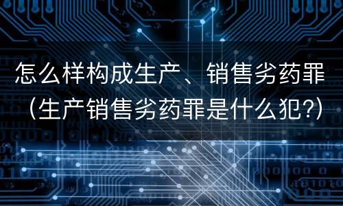怎么样构成生产、销售劣药罪（生产销售劣药罪是什么犯?）