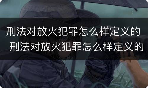 刑法对放火犯罪怎么样定义的 刑法对放火犯罪怎么样定义的认定
