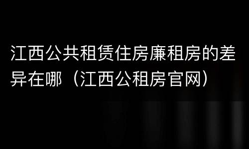 江西公共租赁住房廉租房的差异在哪（江西公租房官网）