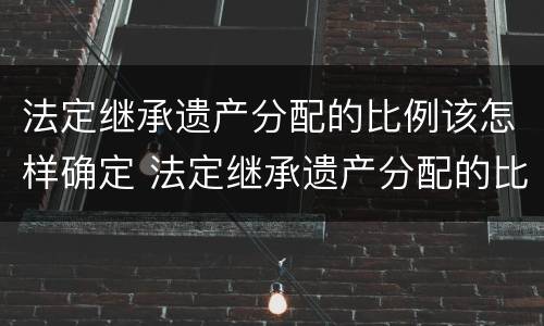 法定继承遗产分配的比例该怎样确定 法定继承遗产分配的比例该怎样确定呢